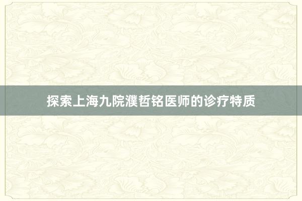 探索上海九院濮哲铭医师的诊疗特质